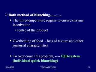  Both method of blanching………
 The time-temperature require to ensure enzyme
inactivation
• centre of the product
 Overheating of food - loss of texture and other
sensorial characteristics
 To over come this problem, ---- IQB-system
(individual quick blanching)
12/4/2017 Y.BAVANEETHAN 17
 