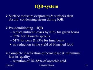 IQB-system
Surface moisture evaporates & surfaces then
absorb condensing steam during IQB.
Pre-conditioning + IQB
– reduce nutrient losses by 81% for green beans
– 75% for Brussels sprouts
– 61% for peas & 53% for lima beans
 no reduction in the yield of blanched food
Complete inactivation of peroxidase & minimum
loss in quality
– retention of 76–85% of ascorbic acid.
12/4/2017 Y.BAVANEETHAN 19
 