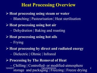 Heat Processing Overview
 Heat processing using steam or water
– Blanching | Pasteurisation | Heat sterilisation
 Heat processing using hot air
– Dehydration | Baking and roasting
 Heat processing using hot oils
– Frying
 Heat processing by direct and radiated energy
– Dielectric | Ohmic | Infrared
 Processing by The Removal of Heat
– Chilling | Controlled- or modified-atmosphere
storage and packaging | Freezing | Freeze drying
12/4/2017 Y.BAVANEETHAN 2
 