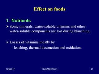 Effect on foods
1. Nutrients
 Some minerals, water-soluble vitamins and other
water-soluble components are lost during blanching.
 Losses of vitamins mostly by
– leaching, thermal destruction and oxidation.
12/4/2017 Y.BAVANEETHAN 21
 