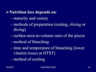 Nutrition loss depends on:
– maturity and variety
– methods of preparation (cutting, slicing or
dicing)
– surface-area-to-volume ratio of the pieces
– method of blanching
– time and temperature of blanching (lower
vitamin losses at HTST)
– method of cooling
12/4/2017 Y.BAVANEETHAN 22
 