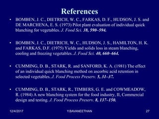 References
• BOMBEN, J. C., DIETRICH, W. C., FARKAS, D. F., HUDSON, J. S. and
DE MARCHENA, E. S. (1973) Pilot plant evaluation of individual quick
blanching for vegetables. J. Food Sci. 38, 590–594.
• BOMBEN, J. C., DIETRICH, W. C., HUDSON, J. S., HAMILTON, H. K.
and FARKAS, D.F. (1975) Yields and solids loss in steam blanching,
cooling and freezing vegetables. J. Food Sci. 40, 660–664.
• CUMMING, D. B., STARK, R. and SANFORD, K. A. (1981) The effect
of an individual quick blanching method on ascorbic acid retention in
selected vegetables. J. Food Process Preserv. 5, 31–37.
• CUMMING, D. B., STARK, R., TIMBERS, G. E. and COWMEADOW,
R. (1984) A new blanching system for the food industry, II, Commercial
design and testing. J. Food Process Preserv. 8, 137–150.
12/4/2017 Y.BAVANEETHAN 27
 