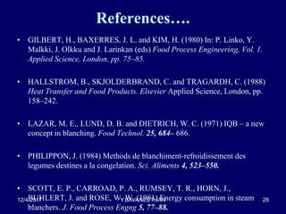 References….
• GILBERT, H., BAXERRES, J. L. and KIM, H. (1980) In: P. Linko, Y.
Malkki, J. Olkku and J. Larinkan (eds) Food Process Engineering, Vol. 1.
Applied Science, London, pp. 75–85.
• HALLSTROM, B., SKJOLDERBRAND, C. and TRAGARDH, C. (1988)
Heat Transfer and Food Products. Elsevier Applied Science, London, pp.
158–242.
• LAZAR, M. E., LUND, D. B. and DIETRICH, W. C. (1971) IQB – a new
concept in blanching. Food Technol. 25, 684– 686.
• PHILIPPON, J. (1984) Methods de blanchiment-refroidissement des
legumes destines a la congelation. Sci. Aliments 4, 523–550.
• SCOTT, E. P., CARROAD, P. A., RUMSEY, T. R., HORN, J.,
BUHLERT, J. and ROSE, W. W. (1981) Energy consumption in steam
blanchers. J. Food Process Engng 5, 77–88.
12/4/2017 Y.BAVANEETHAN 28
 
