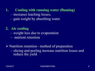 1. Cooling with running water (fluming)
– increases leaching losses,
– gain weight by absorbing water
2. Air cooling
– weight loss due to evaporation
– nutrient retention
 Nutrition retention - method of preparation
– slicing and peeling increase nutrition losses and
reduce the yield
12/4/2017 Y.BAVANEETHAN 8
 