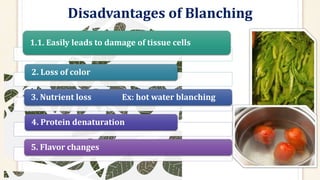 Disadvantages of Blanching
1.1. Easily leads to damage of tissue cells
2. Loss of color
3. Nutrient loss Ex: hot water blanching
4. Protein denaturation
5. Flavor changes
 
