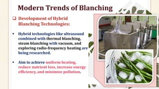Modern Trends of Blanching
 Development of Hybrid
Blanching Technologies:
 Hybrid technologies like ultrasound
combined with thermal blanching,
steam blanching with vacuum, and
exploring radio-frequency heating are
being researched.
 Aim to achieve uniform heating,
reduce nutrient loss, increase energy
efficiency, and minimize pollution.
 