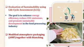  Evaluation of Sustainability using
Life Cycle Assessment (LCA):
 The goal is to enhance energy
efficiency, reduce CO2 emissions,
and promote sustainable
development in the food processing
industry
 Modified atmosphere packaging
(AMP) together with blanching
 