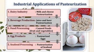 Industrial Applications of Pasteurization
1. Dairy Industry : Milk and cheese
Pasteurization
2. Beverage Production: Juice and beer
Pasteurization
3. Food Processing : Canned Foods
(fruit and vegetables)
4. Egg Products : Pasteurized
Eggs
5. Seafood Processing : Pasteurization
of Seafood
 