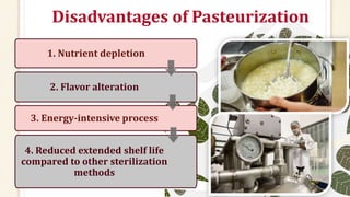 Disadvantages of Pasteurization
1. Nutrient depletion
2. Flavor alteration
3. Energy-intensive process
4. Reduced extended shelf life
compared to other sterilization
methods
 