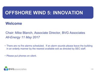 1/30
OFFSHORE WIND 5: INNOVATION
Welcome
Chair: Mike Blanch, Associate Director, BVG Associates
All-Energy 11 May 2017
• There are no fire alarms scheduled. If an alarm sounds please leave the building
in an orderly manner by the nearest available exit as directed by SEC staff.
• Please put phones on silent.
 