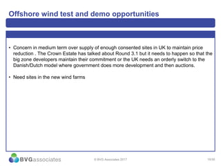 10/30
Offshore wind test and demo opportunities
• Concern in medium term over supply of enough consented sites in UK to maintain price
reduction . The Crown Estate has talked about Round 3.1 but it needs to happen so that the
big zone developers maintain their commitment or the UK needs an orderly switch to the
Danish/Dutch model where government does more development and then auctions.
• Need sites in the new wind farms
© BVG Associates 2017
 