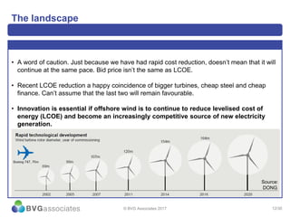 12/30
The landscape
• A word of caution. Just because we have had rapid cost reduction, doesn’t mean that it will
continue at the same pace. Bid price isn’t the same as LCOE.
• Recent LCOE reduction a happy coincidence of bigger turbines, cheap steel and cheap
finance. Can’t assume that the last two will remain favourable.
• Innovation is essential if offshore wind is to continue to reduce levelised cost of
energy (LCOE) and become an increasingly competitive source of new electricity
generation.
© BVG Associates 2017
Source:
DONG
 