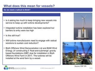 15/30
What does this mean for vessels?
Do we need a radical re-think?
• Is it asking too much to keep bringing new vessels into
service to keep up with turbine developments?
• Integrated turbine installation has been explored but
barriers to entry were too high
• Is this still true?
• Will turbine manufacturers need to engage with radical
solutions to sustain cost reduction?
• Blyth Offshore Wind Demonstration Ltd and BAM Wind
Energy JV constructing 5 ‘float-and-submerge’ gravity
based foundations (GBF) due for installation in Blyth
Offshore Wind Farm in 2017. The turbines will be
installed at the wind farm by a vessel.
© BVG Associates 2017
Source: EDF ER
 