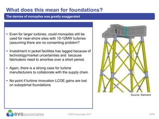 16/30
What does this mean for foundations?
The demise of monopiles was greatly exaggerated
• Even for larger turbines, could monopiles still be
used for near-shore sites with 10-12MW turbines
(assuming there are no consenting problem?
• Investment in jacket facilities has lagged because of
technology/market uncertainties and because
fabricators need to amortise over a short period.
• Again, there is a strong case for turbine
manufacturers to collaborate with the supply chain
• No point if turbine innovation LCOE gains are lost
on suboptimal foundations
© BVG Associates 2017
Source: Siemens
 