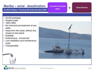 22/30
Maribe – wind - desalination
EcoWind Waters’ Floating Wind-Desalination MUP
© BVG Associates 2017
• 35 kW prototype
• Potable water
• 100% RES
• No chemical pre-treatment of sea
water
• Away from the coast, without any
impact on the island
• Scalable
• Autonomous , Unmanned
• Low installation and maintenance
costs
• Transportable
 