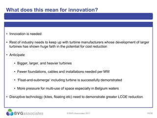 24/30
What does this mean for innovation?
• Innovation is needed
• Rest of industry needs to keep up with turbine manufacturers whose development of larger
turbines has shown huge faith in the potential for cost reduction
• Anticipate
• Bigger, larger, and heavier turbines
• Fewer foundations, cables and installations needed per MW
• ‘Float-and-submerge’ including turbine is successfully demonstrated
• More pressure for multi-use of space especially in Belgium waters
• Disruptive technology (kites, floating etc) need to demonstrate greater LCOE reduction
© BVG Associates 2017
 