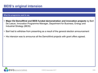 3/30
BEIS’s original intension
• Major EU DemoWind and BEIS funded demonstration and innovation projects by Bart
De Leeuw, Innovation Programme Manager, Department for Business, Energy and
Industrial Strategy (BEIS)
• Bart had to withdraw from presenting as a result of the general election announcement
• His intension was to announce all the DemoWind projects with grant offers agreed.
What the programme used to say
© BVG Associates 2017
 