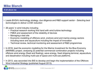 7/30
Mike Blanch
A bit about me
• Leads BVGA’s technology strategy, due diligence and R&D support sector - Selecting best
technologies to deliver LCOE reduction
• 26 years’ in wind industry including
• Practical research working first hand with wind turbine technology
• FMEA and assessment of the reliability of devices
• Managing a test site
• Economic modelling of offshore wind, onshore wind and marine energy sectors
including wave and aquaculture including the impact of innovation
• Technical review, technical monitoring and assessment of R&D programmes
• In 2016, lead the economic modelling for the Marine Investment for the Blue Economy
(MARIBE) project, analysing 22 potential commercial combination projects including
offshore wind energy (fixed and floating), wave energy, fixed shipping terminal, aquaculture,
and desalination including multi-use of space and multi-use platforms.
• In 2013, was seconded into BIS to develop and begin the implementation of the Offshore
Wind Industrial Strategy (published August 2013).
© BVG Associates 2017
 