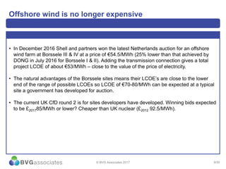 9/30
Offshore wind is no longer expensive
• In December 2016 Shell and partners won the latest Netherlands auction for an offshore
wind farm at Borssele III & IV at a price of €54.5/MWh (25% lower than that achieved by
DONG in July 2016 for Borssele I & II). Adding the transmission connection gives a total
project LCOE of about €53/MWh – close to the value of the price of electricity.
• The natural advantages of the Borssele sites means their LCOE’s are close to the lower
end of the range of possible LCOEs so LCOE of €70-80/MWh can be expected at a typical
site a government has developed for auction.
• The current UK CfD round 2 is for sites developers have developed. Winning bids expected
to be £201785/MWh or lower? Cheaper than UK nuclear (£2012 92.5/MWh).
© BVG Associates 2017
 