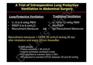 A Trial of Intraoperative Lung Protective
Ventilation in Abdominal Surgery
• VT 6 to 8 ml/kg PBW
• PEEP 6 to 8 cmH2O
• Recruitment Maneuver
• VT 10 to 12 ml/kg PBW
• No PEEP
• No Recruitment Maneuver
Recruitment maneuver = CPAP 30 cmH2O during 30 sec
after intubation and every 30 min thereafter
VS.
Lung-Protective Ventilation Traditional Ventilation
In both groups:
- Plateau pressure < 30 cmH2O
- Volume-controlled ventilation mode
- FiO2 adjusted to maintain SpO2 ≥ 95%
- RR adjusted to maintain ETCO2 between 35 and 40 mmHg
D
r.Lluís
Blanch
 