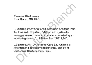 L.Blanch is inventor of one Corporació Sanitaria Parc
Taulí owned US patent: “Method and system for
managed related patient parameters provided by a
monitoring device,” US Patent No. 12/538,940.
L.Blanch owns 10% of BetterCare S.L. which is a
research and development company, spin off of
Corporació Sanitària Parc Taulí.
Financial Disclosures
Lluis Blanch MD, PhDD
r.Lluís
Blanch
 