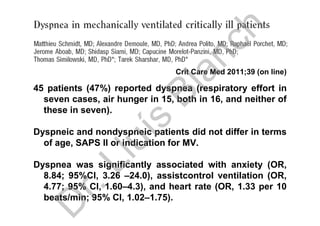 Crit Care Med 2011;39 (on line)
45 patients (47%) reported dyspnea (respiratory effort in
seven cases, air hunger in 15, both in 16, and neither of
these in seven).
Dyspneic and nondyspneic patients did not differ in terms
of age, SAPS II or indication for MV.
Dyspnea was significantly associated with anxiety (OR,
8.84; 95%CI, 3.26 –24.0), assistcontrol ventilation (OR,
4.77; 95% CI, 1.60–4.3), and heart rate (OR, 1.33 per 10
beats/min; 95% CI, 1.02–1.75).
D
r.Lluís
Blanch
 
