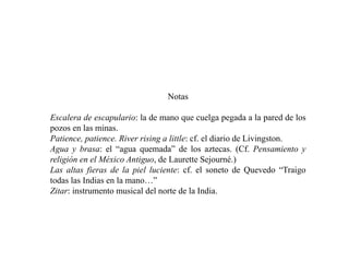 Notas
Escalera de escapulario: la de mano que cuelga pegada a la pared de los
pozos en las minas.
Patience, patience. River rising a little: cf. el diario de Livingston.
Agua y brasa: el “agua quemada” de los aztecas. (Cf. Pensamiento y
religión en el México Antiguo, de Laurette Sejourné.)
Las altas fieras de la piel luciente: cf. el soneto de Quevedo “Traigo
todas las Indias en la mano…”
Zitar: instrumento musical del norte de la India.
 