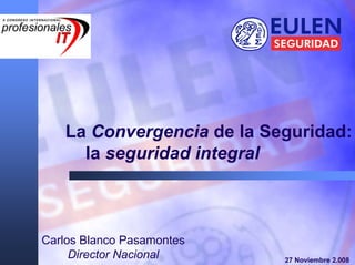 La Convergencia de la Seguridad:
     la seguridad integral



Carlos Blanco Pasamontes
     Director Nacional     27 Noviembre 2.008
 