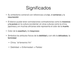 Signiﬁcados
• Su simbolismo comenzó con referencias a la luz, el comienzo y la
resurrección
• El blanco puede tener connotaciones contradictorias como la inocencia
y la pureza en la cultura occidental; en otras culturas como la china,
japonesa y en muchas africanas este representa el color de la muerte.
• Color de la exactitud y lo inequívoco
• Simboliza los atributos físicos de la debilidad y con ello la delicadeza, la
feminidad
• China: “el femenino Yin”
• Debilidad -> Enfermedad -> Palidez
 