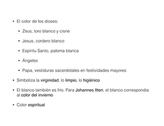 • El color de los dioses:
• Zeus, toro blanco y cisne
• Jesus, cordero blanco
• Espíritu Santo, paloma blanca
• Ángeles
• Papa, vestiduras sacerdotales en festividades mayores
• Simboliza la virginidad, lo limpio, lo higiénico!
• El blanco también es frío. Para Johannes Itten, el blanco correspondía
al color del invierno
• Color espiritual
 
