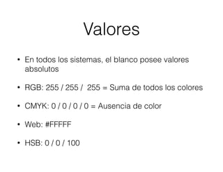 Valores
• En todos los sistemas, el blanco posee valores
absolutos
• RGB: 255 / 255 / 255 = Suma de todos los colores
• CMYK: 0 / 0 / 0 / 0 = Ausencia de color
• Web: #FFFFF
• HSB: 0 / 0 / 100
 