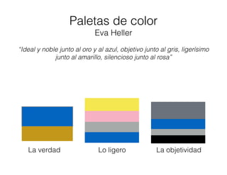 Paletas de color
Eva Heller
“Ideal y noble junto al oro y al azul, objetivo junto al gris, ligerísimo
junto al amarillo, silencioso junto al rosa”
La verdad Lo ligero La objetividad
 