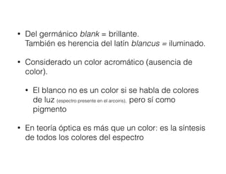 • Del germánico blank = brillante.  
También es herencia del latín blancus = iluminado.
• Considerado un color acromático (ausencia de
color).
• El blanco no es un color si se habla de colores
de luz (espectro presente en el arcoiris), pero sí como
pigmento
• En teoría óptica es más que un color: es la síntesis
de todos los colores del espectro
 