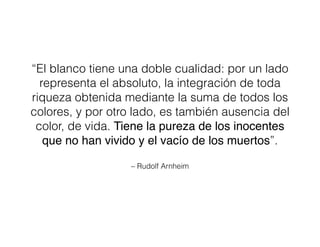 – Rudolf Arnheim
“El blanco tiene una doble cualidad: por un lado
representa el absoluto, la integración de toda
riqueza obtenida mediante la suma de todos los
colores, y por otro lado, es también ausencia del
color, de vida. Tiene la pureza de los inocentes
que no han vivido y el vacío de los muertos”.
 