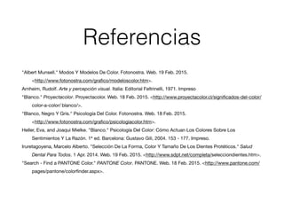 Referencias
!
"Albert Munsell." Modos Y Modelos De Color. Fotonostra. Web. 19 Feb. 2015. 	 

	 <http://www.fotonostra.com/graﬁco/modeloscolor.htm>.

Arnheim, Rudolf. Arte y percepción visual. Italia: Editorial Feltrinelli, 1971. Impreso

"Blanco." Proyectacolor. Proyectacolor. Web. 18 Feb. 2015. <http://www.proyectacolor.cl/signiﬁcados-del-color/
	 color-a-color/	blanco/>.

"Blanco, Negro Y Gris." Psicología Del Color. Fotonostra. Web. 18 Feb. 2015. 

	 <http://www.fotonostra.com/graﬁco/psicologiacolor.htm>.

Heller, Eva, and Joaqui Mielke. "Blanco." Psicología Del Color: Cómo Actuan Los Colores Sobre Los 	 	 	
	 Sentimientos Y La Razón. 1ª ed. Barcelona: Gustavo Gili, 2004. 153 - 177. Impreso.

Iruretagoyena, Marcelo Alberto. "Selección De La Forma, Color Y Tamaño De Los Dientes Protéticos." Salud 	
	 Dental Para Todos. 1 Apr. 2014. Web. 19 Feb. 2015. <http://www.sdpt.net/completa/selecciondientes.htm>. 

"Search - Find a PANTONE Color." PANTONE Color. PANTONE. Web. 18 Feb. 2015. <http://www.pantone.com/	
	 pages/pantone/colorﬁnder.aspx>.

!
!
!
 