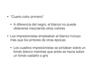• “Cuarto color primario”
• A diferencia del negro, el blanco no puede
obtenerse mezclando otros colores
• Los impresionistas empleaban el blanco incluso
más que los pintores de otras épocas
• Los cuadros impresionistas se pintaban sobre un
fondo blanco mientras que antes se hacía sobre
un fondo castaño o gris
 