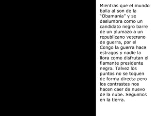 Mientras que el mundo baila al son de la “Obamania” y se deslumbra como un candidato negro barre de un plumazo a un republicano veterano de guerra, por el Congo la guerra hace estragos y nadie la llora como disfrutan el flamante presidente negro. Talvez los puntos no se toquen de forma directa pero los contrastes nos hacen caer de nuevo de la nube. Seguimos en la tierra. 