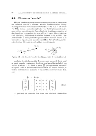 98 An´alisis est´atico de estructuras por el m´etodo matricial 
4.6. Elementos “muelle” 
Otro de los elementos que se encuentran com´unmente en estructuras 
son elementos el´asticos o “muelles”. Se trata de elementos con una ley 
de comportamiento el´astico lineal idealizada F = ku o M = kθ, siendo 
F y M las fuerzas o momentos aplicadas y u y θ el desplazamiento o giro 
conseguidos, respectivamente. Dependiendo de si act´uan oponi´endose al 
desplazamiento en una direcci´on espacial (x o y) o a torsi´on oponi´endose 
a un giro (en θ), hablaremos de muelles “lineales” o de “torsi´on”, res-pectivamente. 
El ´unico par´ametro que caracteriza a dichos muelles es su 
constante de rigidez k, con unidades en el SI de N/m (Newtons/metro) 
o de Nm/rad (Newtons-metro/radi´an), respectivamente. 
Figura 4.6.1: El elemento “muelle” lineal (izquierda) y de torsi´on (derecha). 
A efectos de c´alculo matricial de estructuras, un muelle lineal ideal 
se puede modelar exactamente igual que una barra biarticulada (cuyo 
modelo se vio en §2.2), donde el valor EA 
L que aparec´ıa en su matriz 
de rigidez ahora es directamente la constante k del muelle. Es decir, el 
modelo matem´atico de un muelle m en coordenadas locales viene dado 
por: 
ˆf 
m = ˆK 
mˆum 
 
 
ˆ fm 
ix 
0 
ˆ fmj 
x 
0 
 
 
= 
 
 
k 0 −k 0 
0 0 0 0 
−k 0 k 0 
0 0 0 0 
 
 
 
 
ˆum 
ix 
0 
ˆumj 
x 
0 
 
 
(4.6.1) 
Al igual que con cualquier otra barra, esta matriz en coordenadas 
 