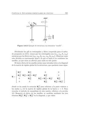 Cap´ıtulo 4. Situaciones particulares de c´alculo 101 
Figura 4.6.3: Ejemplo de estructura con elementos “muelle”. 
Dividiendo los gdl en restringidos y libres (requerido para el m´eto-do 
propuesto en §3.5), vemos que los restringidos son {u1x, u1y, θ1, u4y} 
mientras que los libres son {u2x, u2y, θ2, u3x, u3y, θ3, u4x}. Observar como 
esta divisi´on es exactamente igual a la que se har´ıa si no existiesen los 
muelles, ya que estos no afectan para nada en este punto. 
El ´unico efecto de los muelles ser´ıan unas entradas extra a la diagonal 
de la matriz de rigidez global de la estructura, que quedar´ıa como sigue: 
K = 
 
 
K12 
K12 
11 12 0 0 
K12 
21 K12 
22 +K23 
22 +Km3 
22 K23 
23 0 
0 K23 
32 K23 
33 +K34 
33 +Km1 
33 K34 
34 
0 0 K34 
43 K34 
44 +Km2 
44 
 
 
donde se ha usado la notaci´on Kab 
ij para referirse a la parte relativa a 
los nudos i, j de la matriz de rigidez global de la barra a → b. Para 
recordar el m´etodo de ensamblaje de esta matriz, referirse a la secci´on 
3.3. Respecto al efecto de los muelles, se modelan mediante los tres 
t´erminos Km3 
22 , Km1 
33 y Km2 
44 en la diagonal, y que valen: 
 