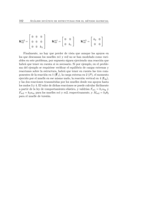 102 An´alisis est´atico de estructuras por el m´etodo matricial 
Km3 
22 = 
 
 
0 0 0 
0 0 0 
0 0 k3 
 
 
Km1 
33 = 
 
 0 0 
0 k1 
 
 Km2 
44 = 
 
 k2 0 
0 0 
 
 
Finalmente, no hay que perder de vista que aunque los apoyos en 
los que descansan los muelles m1 y m2 no se han modelado como vari-ables 
en este problema, por supuesto siguen ejerciendo una reacci´on que 
habr´a que tener en cuenta si es necesario. Si por ejemplo, en el proble-ma 
del ejemplo se requiriese verificar el equilibrio de cargas externas y 
reacciones sobre la estructura, habr´a que tener en cuenta las tres com-ponentes 
de la reacci´on en 1 (F 
1), la carga externa en 2 (P), el momento 
ejercido por el muelle en ese mismo nudo, la reacci´on vertical en 4 (f 4y), 
y las dos reacciones transmitidas por los muelles desde sus apoyos hasta 
los nudos 3 y 4. El valor de dichas reacciones se puede calcular f´acilmente 
a partir de la ley de comportamiento el´astico, y valdr´ıan Fm1 = k1u3y y 
Fm2 = k2u4x para los muelles m1 y m2, respectivamente, y Mm2 = k3θ2 
para el muelle de torsi´on. 
 
