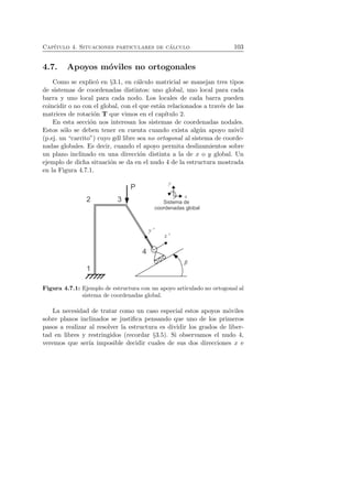 Cap´ıtulo 4. Situaciones particulares de c´alculo 103 
4.7. Apoyos m´oviles no ortogonales 
Como se explic´o en §3.1, en c´alculo matricial se manejan tres tipos 
de sistemas de coordenadas distintos: uno global, uno local para cada 
barra y uno local para cada nodo. Los locales de cada barra pueden 
coincidir o no con el global, con el que est´an relacionados a trav´es de las 
matrices de rotaci´on T que vimos en el cap´ıtulo 2. 
En esta secci´on nos interesan los sistemas de coordenadas nodales. 
Estos s´olo se deben tener en cuenta cuando exista alg´un apoyo m´ovil 
(p.ej. un “carrito”) cuyo gdl libre sea no ortogonal al sistema de coorde-nadas 
globales. Es decir, cuando el apoyo permita deslizamientos sobre 
un plano inclinado en una direcci´on distinta a la de x o y global. Un 
ejemplo de dicha situaci´on se da en el nudo 4 de la estructura mostrada 
en la Figura 4.7.1. 
Figura 4.7.1: Ejemplo de estructura con un apoyo articulado no ortogonal al 
sistema de coordenadas global. 
La necesidad de tratar como un caso especial estos apoyos m´oviles 
sobre planos inclinados se justifica pensando que uno de los primeros 
pasos a realizar al resolver la estructura es dividir los grados de liber-tad 
en libres y restringidos (recordar §3.5). Si observamos el nudo 4, 
veremos que ser´ıa imposible decidir cuales de sus dos direcciones x e 
 