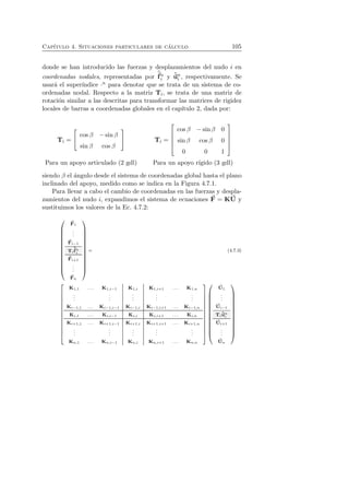 Cap´ıtulo 4. Situaciones particulares de c´alculo 105 
f 
donde se han introducido las fuerzas y desplazamientos del nudo i en 
ˆcoordenadas nodales, representadas por 
ni 
y ˆuni 
, respectivamente. Se 
usar´a el super´ındice ·n para denotar que se trata de un sistema de co-ordenadas 
nodal. Respecto a la matriz Ti, se trata de una matriz de 
rotaci´on similar a las descritas para transformar las matrices de rigidez 
locales de barras a coordenadas globales en el cap´ıtulo 2, dada por: 
Ti = 
 
 cos β − sin β 
sin β cos β 
 
 Ti = 
 
 
cos β − sin β 0 
sin β cos β 0 
0 0 1 
 
 
Para un apoyo articulado (2 gdl) Para un apoyo r´ıgido (3 gdl) 
siendo β el ´angulo desde el sistema de coordenadas global hasta el plano 
inclinado del apoyo, medido como se indica en la Figura 4.7.1. 
Para llevar a cabo el cambio de coordenadas en las fuerzas y despla-zamientos 
del nudo i, expandimos el sistema de ecuaciones F 
= KU 
y 
sustituimos los valores de la Ec. 4.7.2: 
 
 
F 
1 
... 
F 
f 
i−1 
ˆTi 
ni 
F 
i+1 
... 
F 
n 
 
 
= (4.7.3) 
 
 
K1,1 . . . K1,i−1 K1,i K1,i+1 . . . K1,n 
... 
... 
... 
... 
... 
Ki−1,1 . . . Ki−1,i−1 Ki−1,i Ki−1,i+1 . . . Ki−1,n 
Ki,1 . . . Ki,i−1 Ki,i Ki,i+1 . . . Ki,n 
Ki+1,1 . . . Ki+1,i−1 Ki+1,i Ki+1,i+1 . . . Ki+1,n 
... 
... 
... 
... 
... 
Kn,1 . . . Kn,i−1 Kn,i Kn,i+1 . . . Kn,n 
 
 
 
 
U 
1 
... 
U 
i−1 
Ti 
ˆuni 
U 
i+1 
... 
U 
n 
 
 
 