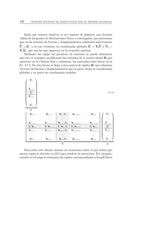 106 An´alisis est´atico de estructuras por el m´etodo matricial 
Dado que nuestro objetivo es ser capaces de plantear una divisi´on 
v´alida de los grados de libertad entre libres y restringidos, nos interesar´ıa 
que en los vectores de fuerzas y desplazamientos solamente interviniesen 
ˆf 
ni 
y ˆuni 
, y no sus versiones en coordenadas globales F 
ˆf 
i = Ti 
ni 
y U 
i = 
Ti 
ˆuni 
, que son las que aparecen en la ecuaci´on anterior. 
Mediante las reglas del producto de matrices se puede demostrar 
que esto se consigue modificando las entradas de la matriz global K que 
aparecen en la i’´esimas filas y columnas, las marcadas entre l´ıneas en la 
Ec. 4.7.3. De esta forma se llega a otra matriz de rigidez K′ que relaciona 
vectores de fuerzas y desplazamientos que en parte est´an en coordenadas 
globales y en parte en coordenadas nodales: 
 
 
F 
1 
... 
F 
i−1 
ˆf 
ni 
F 
i+1 
... 
F 
n 
 
 

   
F 
′ 
= (4.7.4) 
 
 
K1,1 . . . K1,i−1 K1,iTi K1,i+1 . . . K1,n 
... 
... 
... 
... 
... 
i 
Ki−1,1 i 
. . ⊤⊤. Ki−1,i−1 Ki−1,iTi Ki−1,i+1 . . . Ki−1,n 
TKi,1 . . . TKi,i−1 T⊤i 
Ki,iTi T⊤i 
Ki,i+1 . . . T⊤i 
Ki,n 
Ki+1,1 . . . Ki+1,i−1 Ki+1,iTi Ki+1,i+1 . . . Ki+1,n 
... 
... 
... 
... 
... 
Kn,1 . . . Kn,i−1 Kn,iTi Kn,i+1 . . . Kn,n 
 
 

   
K′ 
 
 
U 
1 
... Ui−1 
ˆuni 
U 
i+1 
... 
U 
n 
 
 

   
U 
′ 
Ser´a sobre este ´ultimo sistema de ecuaciones sobre el que habr´a que 
operar seg´un lo descrito en §3.5 para resolver la estructura. Por ejemplo, 
cuando se extraiga la submatriz de rigidez correspondiente a los gdl libres 
 