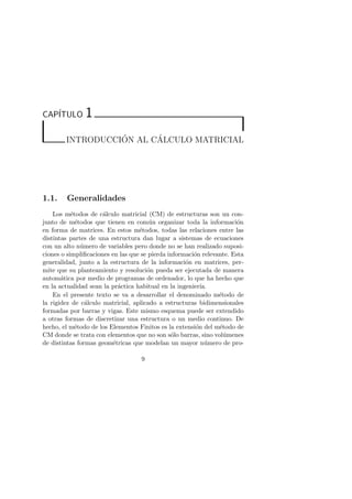 CAP´ITULO 1 
INTRODUCCI ´ON AL C´ALCULO MATRICIAL 
1.1. Generalidades 
Los m´etodos de c´alculo matricial (CM) de estructuras son un con-junto 
de m´etodos que tienen en com´un organizar toda la informaci´on 
en forma de matrices. En estos m´etodos, todas las relaciones entre las 
distintas partes de una estructura dan lugar a sistemas de ecuaciones 
con un alto n´umero de variables pero donde no se han realizado suposi-ciones 
o simplificaciones en las que se pierda informaci´on relevante. Esta 
generalidad, junto a la estructura de la informaci´on en matrices, per-mite 
que su planteamiento y resoluci´on pueda ser ejecutada de manera 
autom´atica por medio de programas de ordenador, lo que ha hecho que 
en la actualidad sean la pr´actica habitual en la ingenier´ıa. 
En el presente texto se va a desarrollar el denominado m´etodo de 
la rigidez de c´alculo matricial, aplicado a estructuras bidimensionales 
formadas por barras y vigas. Este mismo esquema puede ser extendido 
a otras formas de discretizar una estructura o un medio continuo. De 
hecho, el m´etodo de los Elementos Finitos es la extensi´on del m´etodo de 
CM donde se trata con elementos que no son s´olo barras, sino vol´umenes 
de distintas formas geom´etricas que modelan un mayor n´umero de pro- 
9 
 