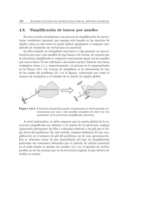 108 An´alisis est´atico de estructuras por el m´etodo matricial 
4.8. Simplificaci´on de barras por muelles 
En esta secci´on estudiaremos un proceso de simplificaci´on de estruc-turas, 
totalmente opcional, que aunque est´a basado en las matrices de 
rigidez vistas en este texto se puede aplicar igualmente a cualquier otro 
m´etodo de resoluci´on de estructuras no matricial. 
La idea consiste en reemplazar una barra o viga presente en una es-tructura 
por uno o dos muelles de tipo lineal o de torsi´on, de manera que 
la estructura simplificada se comporte exactamente igual con los muelles 
que con la barra. Si nos referimos a los nudos inicial y final de una barra 
cualquiera como i y j, respectivamente, el proceso es el esquematizado 
en la Figura 4.8.1. La ventaja de simplificar es la eliminaci´on de uno 
de los nudos del problema (el i en la figura), reduciendo por tanto el 
n´umero de inc´ognitas y el tama˜no de la matriz de rigidez global. 
Figura 4.8.1: Una barra (izquierda) puede reemplazarse en determinadas cir-cunstancias 
por uno o dos muelles escogidos de entre los tres 
mostrados en la estructura simplificada (derecha). 
A nivel matem´atico, se debe asegurar que la matriz global de la es-tructura 
simplificada sea id´entica a la matriz de la estructura original 
(ignorando obviamente las filas y columnas relativas a los gdl que se de-jan 
fuera del problema). En este sentido, estamos hablando de una sim-plificaci 
´on en el n´umero de gdl del problema, no de una aproximaci´on. 
Eso s´ı, debemos avisar de que dependiendo del tipo de simplificaci´on 
particular las reacciones obtenidas por el m´etodo de c´alculo matricial 
en el nudo donde se a˜naden los muelles (el j en el ejemplo de arriba) 
pueden no ser las mismas que en la estructura original, lo que deber´a ser 
tenido en cuenta. 
 
