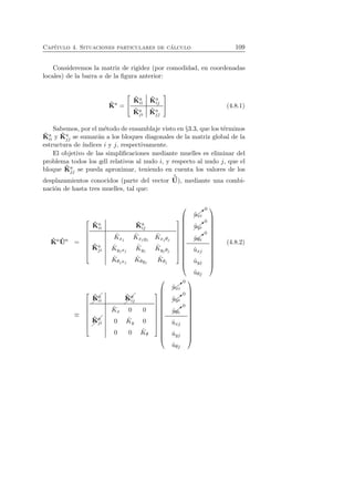 Cap´ıtulo 4. Situaciones particulares de c´alculo 109 
Consideremos la matriz de rigidez (por comodidad, en coordenadas 
locales) de la barra a de la figura anterior: 
ˆK 
a = 
 
 
ˆK 
a 
ii 
ˆK 
a 
ij 
ˆK 
aj 
i 
ˆK 
aj 
j 
 
 (4.8.1) 
Sabemos, por el m´etodo de ensamblaje visto en §3.3, que los t´erminos 
ˆK 
a 
ii y ˆK 
aj 
j se sumar´an a los bloques diagonales de la matriz global de la 
estructura de ´ındices i y j, respectivamente. 
El objetivo de las simplificaciones mediante muelles es eliminar del 
problema todos los gdl relativos al nudo i, y respecto al nudo j, que el 
bloque ˆK 
aj 
j se pueda aproximar, teniendo en cuenta los valores de los 
desplazamientos conocidos (parte del vector 
ˆU 
), mediante una combi-naci 
´on de hasta tres muelles, tal que: 
ˆK 
aˆU 
a = 
 
 
ˆK 
a 
ii 
ˆK 
a 
ij 
ˆK 
aj 
i 
ˆK 
xj 
ˆK 
xjyj 
ˆK 
xj θj 
ˆK 
yjxj 
ˆK 
yj 
ˆK 
yj θj 
ˆK 
θjxj 
ˆK 
θyj 
ˆK 
θj 
 
 
 
 
✚❃0 
ˆuxi 
✚ 
✚ 
✚❃0 
ˆuyi 
✚ 
✚❃0 
ˆuθi 
ˆuxj 
ˆuyj 
ˆuθj 
 
 
(4.8.2) 
≡ 
 
 
ˆK 
a 
ii 
ˆK 
a 
ij 
ˆK 
aj 
i 
ˆK 
x 0 0 
0 ˆK 
y 0 
0 0 ˆK 
θ 
 
 
 
 
✚❃0 
ˆuxi 
✚ 
✚ 
✚❃0 
ˆuyi 
✚ 
✚❃0 
ˆuθi 
ˆuxj 
ˆuyj 
ˆuθj 
 
 
 
