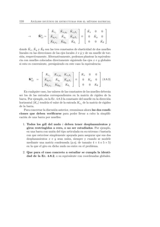 110 An´alisis est´atico de estructuras por el m´etodo matricial 
→ ˆK 
aj 
j = 
 
 
ˆK 
xj 
ˆK 
xjyj 
ˆK 
xj θj 
ˆK 
yjxj 
ˆK 
yj 
ˆK 
yj θj 
ˆK 
θjxj 
ˆK 
θyj 
ˆK 
θj 
 
 
≡ 
 
 
ˆK 
x 0 0 
0 ˆK 
y 0 
0 0 ˆK 
θ 
 
 
donde ˆK 
x, ˆK 
y y ˆK 
θ son las tres constantes de elasticidad de dos muelles 
lineales en las direcciones de los ejes locales ˆx e ˆy y de un muelle de tor-si 
´on, respectivamente. Alternativamente, podemos plantear la equivalen-cia 
con muelles colocados directamente siguiendo los ejes x e y globales 
si esto es conveniente, persiguiendo en este caso la equivalencia: 
Kaj 
j = 
 
 
Kxj Kxjyj Kxj θj 
Kyjxj Kyj Kyj θj 
Kθjxj Kθyj Kθj 
 
 
≡ 
 
 
Kx 0 0 
0 Ky 0 
0 0 Kθ 
 
 
(4.8.3) 
En cualquier caso, los valores de las constantes de los muelles deber´an 
ser los de las entradas correspondientes en la matriz de rigidez de la 
barra. Por ejemplo, en la Ec. 4.8.3 la constante del muelle en la direcci´on 
horizontal (Kx) tendr´ıa el valor de la entrada Kxj de la matriz de rigidez 
de la barra. 
Para concretar la discusi´on anterior, resumimos ahora las dos condi-ciones 
que deben verificarse para poder llevar a cabo la simplifi-caci 
´on de una barra por muelles: 
1. Todos los gdl del nudo i deben tener desplazamientos y 
giros restringidos a cero, o no ser estudiados. Por ejemplo, 
en una barra con uni´on del tipo articulada en su extremo i bastar´ıa 
con que estuviese simplemente apoyada para asegurar que sus dos 
desplazamientos x e y sean nulos, siempre y cuando se modele 
mediante una matriz condensada (p.ej. de tama˜no 4 × 4 o 5 × 5) 
en la que el giro en dicho nudo no entre en el problema. 
2. Que para el caso concreto a estudiar se cumpla la identi-dad 
de la Ec. 4.8.2, o su equivalente con coordenadas globales. 
 