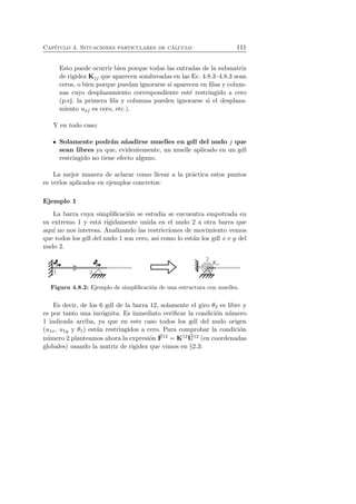 Cap´ıtulo 4. Situaciones particulares de c´alculo 111 
Esto puede ocurrir bien porque todas las entradas de la submatriz 
de rigidez Kjj que aparecen sombreadas en las Ec. 4.8.3–4.8.3 sean 
ceros, o bien porque puedan ignorarse si aparecen en filas y colum-nas 
cuyo desplazamiento correspondiente est´e restringido a cero 
(p.ej. la primera fila y columna pueden ignorarse si el desplaza-miento 
uxj es cero, etc.). 
Y en todo caso: 
Solamente podr´an a˜nadirse muelles en gdl del nudo j que 
sean libres ya que, evidentemente, un muelle aplicado en un gdl 
restringido no tiene efecto alguno. 
La mejor manera de aclarar como llevar a la pr´actica estos puntos 
es verlos aplicados en ejemplos concretos: 
Ejemplo 1 
La barra cuya simplificaci´on se estudia se encuentra empotrada en 
su extremo 1 y est´a r´ıgidamente unida en el nudo 2 a otra barra que 
aqu´ı no nos interesa. Analizando las restricciones de movimiento vemos 
que todos los gdl del nudo 1 son cero, as´ı como lo est´an los gdl x e y del 
nudo 2. 
Figura 4.8.2: Ejemplo de simplificaci´on de una estructura con muelles. 
Es decir, de los 6 gdl de la barra 12, solamente el giro θ2 es libre y 
U 
es por tanto una F 
inc´ognita. Es inmediato verificar la condicion ´numero 
´1 indicada arriba, ya que en este caso todos los gdl del nudo origen 
(u1x, u1y y θ1) estan ´restringidos a cero. Para comprobar la condicion 
´numero ´2 planteamos ahora la expresi´on 12 = K1212 (en coordenadas 
globales) usando la matriz de rigidez que vimos en §2.3: 
 