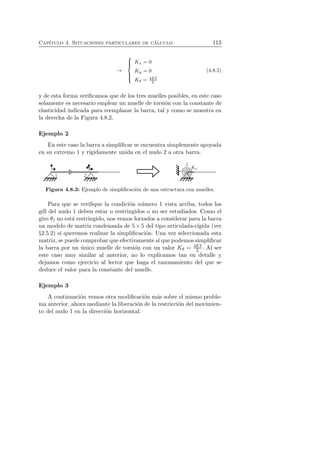 Cap´ıtulo 4. Situaciones particulares de c´alculo 113 
→ 
 
 
Kx = 0 
Ky = 0 
Kθ = 4EI 
L 
(4.8.5) 
y de esta forma verificamos que de los tres muelles posibles, en este caso 
solamente es necesario emplear un muelle de torsi´on con la constante de 
elasticidad indicada para reemplazar la barra, tal y como se muestra en 
la derecha de la Figura 4.8.2. 
Ejemplo 2 
En este caso la barra a simplificar se encuentra simplemente apoyada 
en su extremo 1 y r´ıgidamente unida en el nudo 2 a otra barra. 
Figura 4.8.3: Ejemplo de simplificaci´on de una estructura con muelles. 
Para que se verifique la condici´on n´umero 1 vista arriba, todos los 
gdl del nudo 1 deben estar o restringidos o no ser estudiados. Como el 
giro θ1 no est´a restringido, nos vemos forzados a considerar para la barra 
un modelo de matriz condensada de 5×5 del tipo articulada-r´ıgida (ver 
§2.5.2) si queremos realizar la simplificaci´on. Una vez seleccionada esta 
matriz, se puede comprobar que efectivamente s´ı que podemos simplificar 
la barra por un ´unico muelle de torsi´on con un valor Kθ = 3EI 
L . Al ser 
este caso muy similar al anterior, no lo explicamos tan en detalle y 
dejamos como ejercicio al lector que haga el razonamiento del que se 
deduce el valor para la constante del muelle. 
Ejemplo 3 
A continuaci´on vemos otra modificaci´on m´as sobre el mismo proble-ma 
anterior, ahora mediante la liberaci´on de la restricci´on del movimien-to 
del nudo 1 en la direcci´on horizontal: 
 