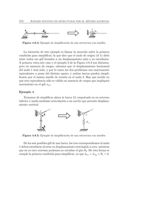 114 An´alisis est´atico de estructuras por el m´etodo matricial 
Figura 4.8.4: Ejemplo de simplificaci´on de una estructura con muelles. 
La intenci´on de este ejemplo es llamar la atenci´on sobre la primera 
condici´on para simplificar, la que dice que el nudo de origen (el 1) debe 
tener todos sus gdl forzados a un desplazamiento nulo o no estudiarse. 
A primera vista este caso y el ejemplo 2 de la Figura 4.8.3 son distintos, 
pero en ausencia de cargas, sabemos que el desplazamiento horizontal 
del nudo 1 ser´a nulo, y por lo tanto los dos problemas son exactamente 
equivalentes a pesar del distinto apoyo, y ambas barras pueden simpli-ficarse 
por el mismo muelle de torsi´on en el nudo 2. Hay que incidir en 
que esta equivalencia s´olo es v´alida en ausencia de cargas que impliquen 
movimiento en el gdl u1x. 
Ejemplo 4 
Tratamos de simplificar ahora la barra 12, empotrada en su extremo 
inferior y unida mediante articulaci´on a un carrito que permite desplaza-miento 
vertical: 
Figura 4.8.5: Ejemplo de simplificaci´on de una estructura con muelles. 
De los seis posibles gdl de una barra, los tres correspondientes al nudo 
1 deben estudiarse al estar su desplazamiento restringido a cero, mientras 
que en su otro extremo podemos no estudiar el giro θ2. De esta forma se 
cumple la primera condici´on para simplificar, ya que ˆu1x = ˆu1y = θ1 = 0. 
 